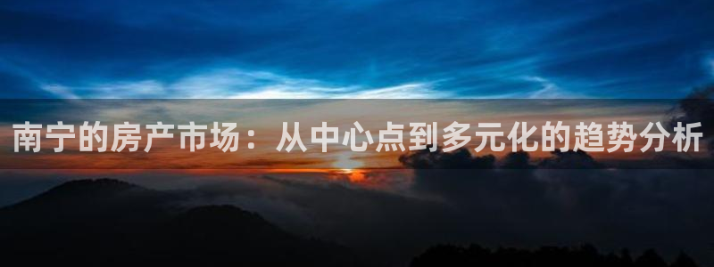 武汉和记黄埔官网：南宁的房产市场：从中心点到多元化的趋势分析