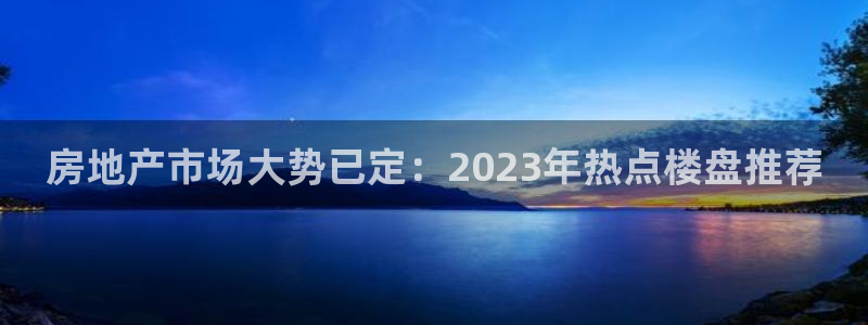 和记洋行官网：房地产市场大势已定：2023年热点楼盘推荐