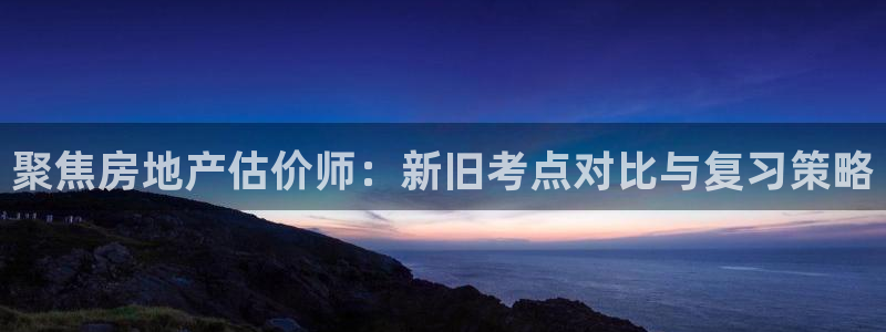 菲律宾和记官网：聚焦房地产估价师：新旧考点对比与复习策略