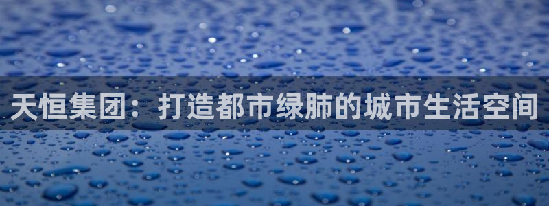和记 中国官网：天恒集团：打造都市绿肺的城市生活空间